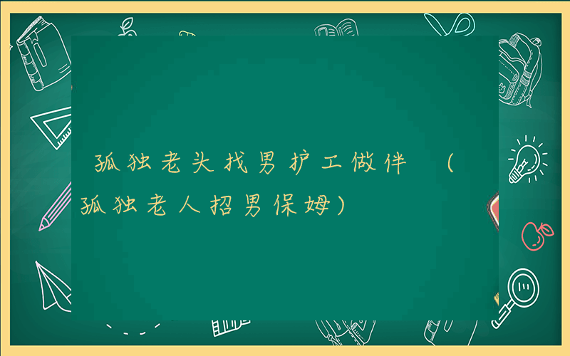 孤独老头找男护工做伴 (孤独老人招男保姆)